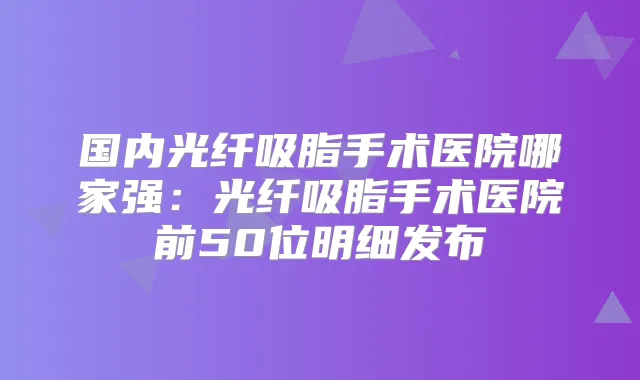 国内光纤吸脂手术医院哪家强：光纤吸脂手术医院前50位明细发布