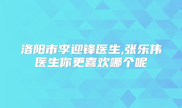 洛阳市李迎锋医生,张乐伟医生你更喜欢哪个呢