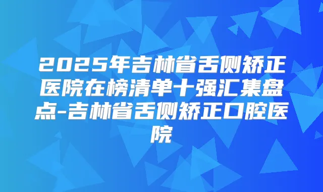 2025年吉林省舌侧矫正医院在榜清单十强汇集盘点-吉林省舌侧矫正口腔医院