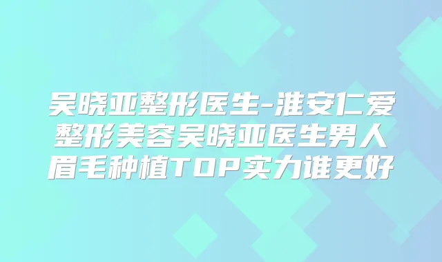 吴晓亚整形医生-整形美容吴晓亚医生男人眉毛种植TOP实力谁更好