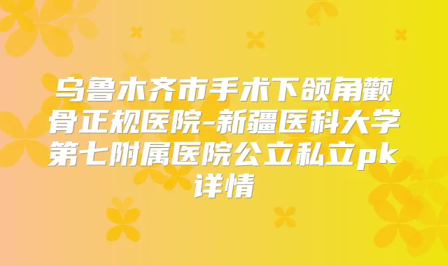 乌鲁木齐市手术下颌角颧骨正规医院-新疆医科大学第七附属医院公立私立pk详情