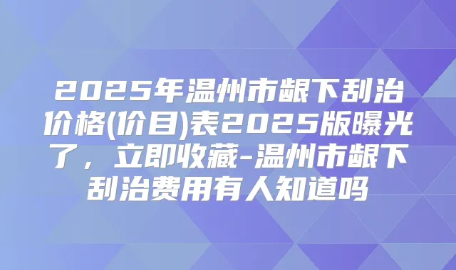 2025年温州市龈下刮治价格(价目)表2025版曝光了，立即收藏-温州市龈下刮治费用有人知道吗