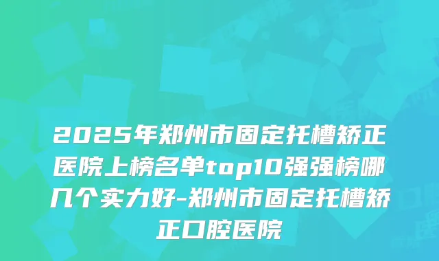 2025年郑州市固定托槽矫正医院上榜名单top10强强榜哪几个实力好-郑州市固定托槽矫正口腔医院