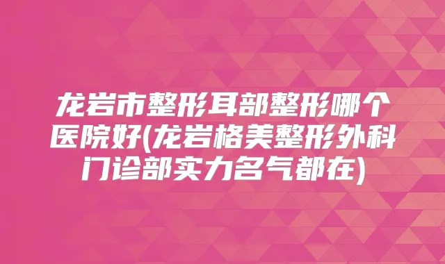 龙岩市整形耳部整形哪个医院好(龙岩格美整形外科门诊部实力名气都在)
