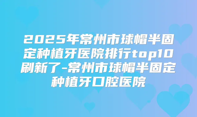 2025年常州市球帽半固定种植牙医院排行top10刷新了-常州市球帽半固定种植牙口腔医院