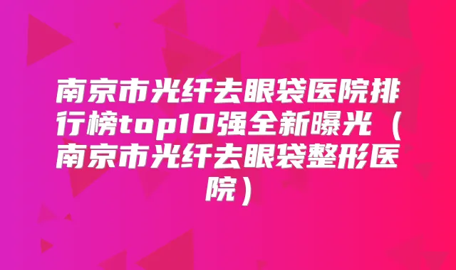 南京市光纤去眼袋医院排行榜top10强全新曝光（南京市光纤去眼袋整形医院）