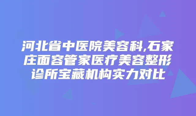 河北省中医院美容科,石家庄面容管家医疗美容整形诊所宝藏机构实力对比