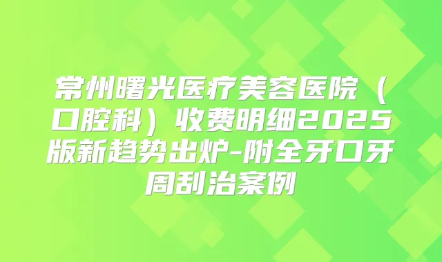 常州曙光医疗美容医院（口腔科）收费明细2025版新趋势出炉-附全牙口牙周刮治案例