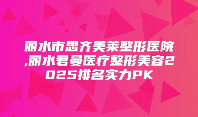 丽水市思齐美莱整形医院,丽水君曼医疗整形美容2025排名实力PK