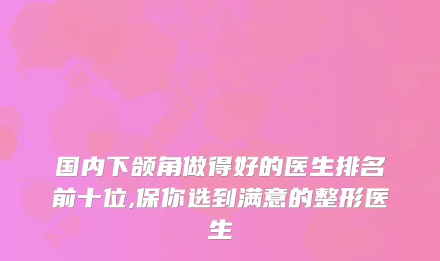 国内下颌角做得好的医生排名前十位,保你选到满意的整形医生