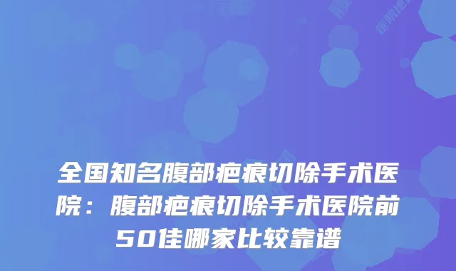 全国知名腹部疤痕切除手术医院:腹部疤痕切除手术医院前50佳哪家比较靠谱