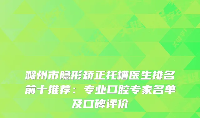 滁州市隐形矫正托槽医生排名前十推荐：专业口腔专家名单及口碑评价