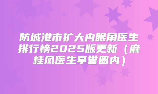 防城港市扩大内眼角医生排行榜2025版更新（麻桂凤医生享誉圈内）