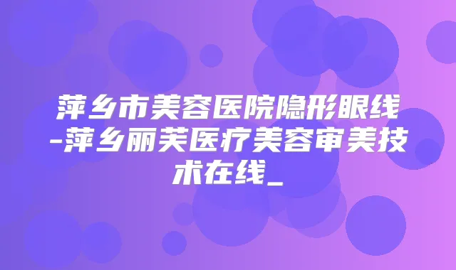 萍乡市美容医院隐形眼线-萍乡丽芙医疗美容审美技术在线_