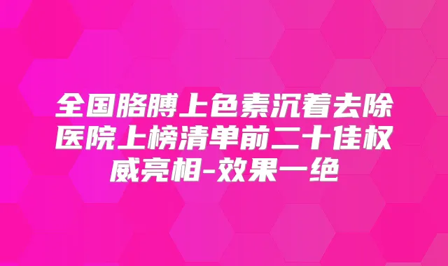 全国胳膊上色素沉着去除医院上榜清单前二十佳亮相-效果一绝