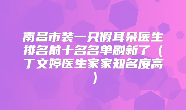 南昌市装一只假耳朵医生排名前十名名单刷新了(丁文婷医生家家知名度高)
