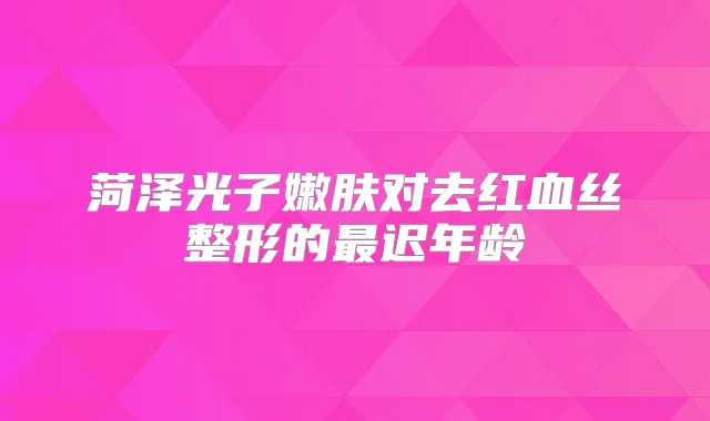 菏泽光子嫩肤对去红血丝整形的迟年龄
