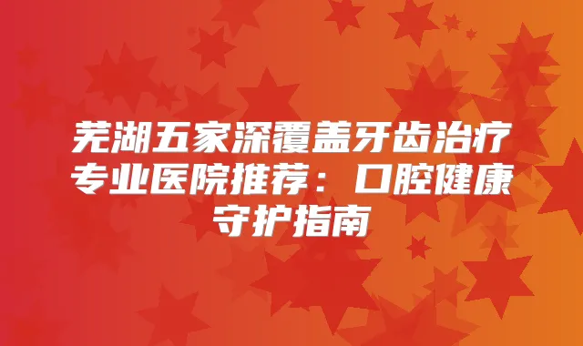 芜湖五家深覆盖牙齿专业医院推荐:口腔健康守护指南