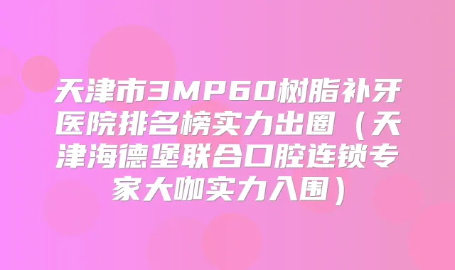 天津市3MP60树脂补牙医院排名榜实力出圈（天津海德堡联合口腔连锁专家大咖实力入围）