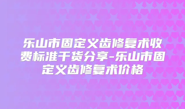 乐山市固定义齿修复术收费标准干货分享-乐山市固定义齿修复术价格