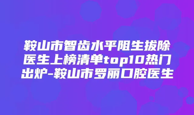 鞍山市智齿水平阻生拔除医生上榜清单top10热门出炉-鞍山市罗丽口腔医生