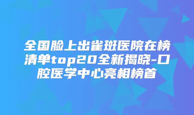 全国脸上出雀斑医院在榜清单top20全新揭晓-口腔医学中心亮相榜首
