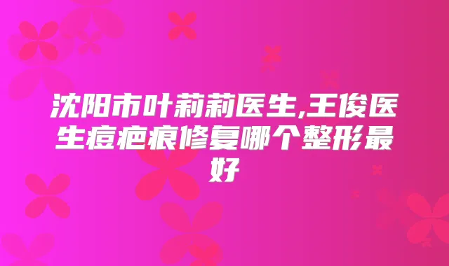 沈阳市叶莉莉医生,王俊医生痘疤痕修复哪个整形好
