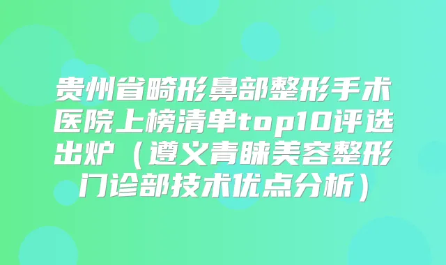 贵州省畸形鼻部整形手术医院上榜清单top10评选出炉（遵义青睐美容整形门诊部技术优点分析）
