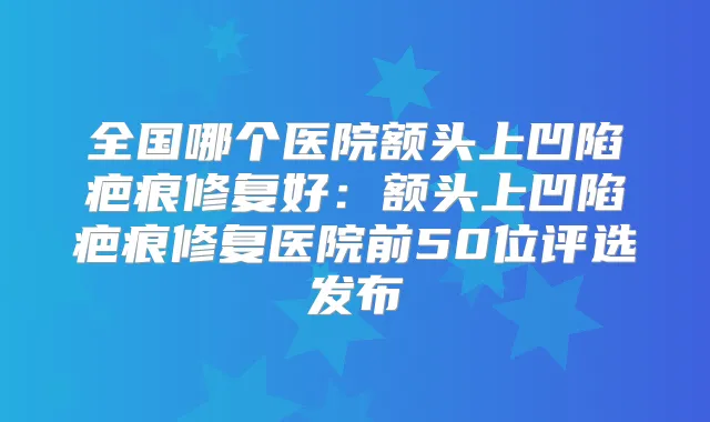 全国哪个医院额头上凹陷疤痕修复好：额头上凹陷疤痕修复医院前50位评选发布