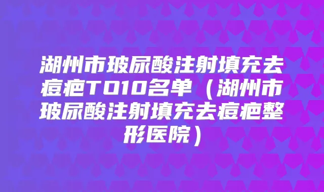 湖州市玻尿酸注射填充去痘疤TO10名单(湖州市玻尿酸注射填充去痘疤整形医院)