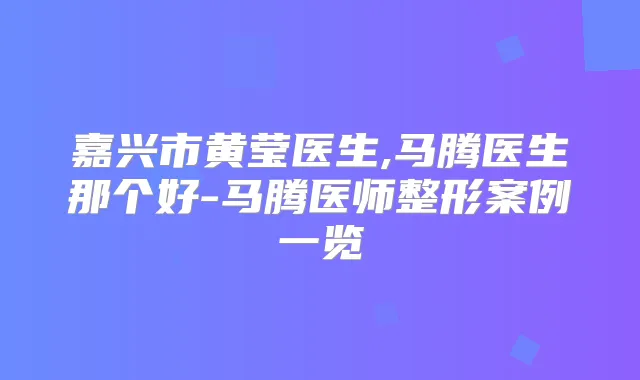 嘉兴市黄莹医生,马腾医生那个好-马腾医师整形案例一览