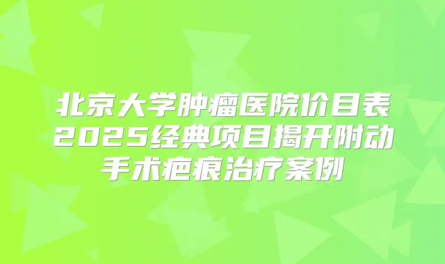 北京大学肿瘤医院价目表2025经典项目揭开附动手术疤痕案例