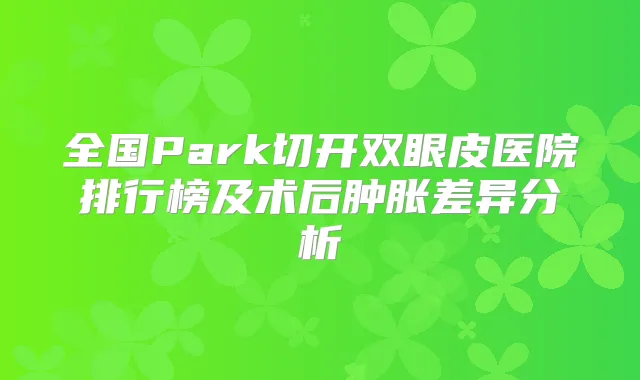 全国Park切开双眼皮医院排行榜及术后肿胀差异分析