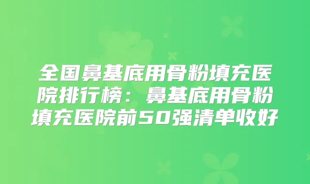 全国鼻基底用骨粉填充医院排行榜:鼻基底用骨粉填充医院前50强清单收好