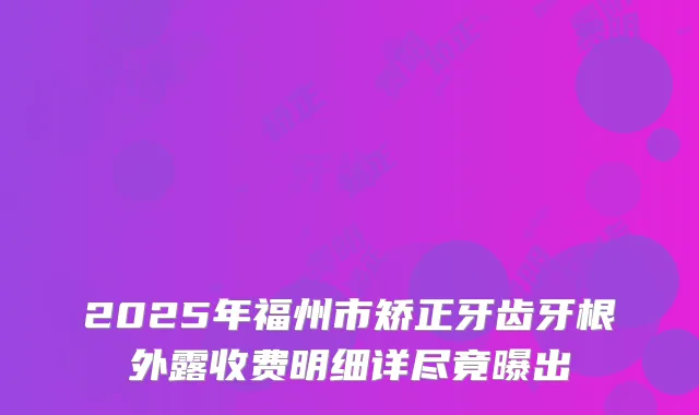 2025年福州市矫正牙齿牙根外露收费明细详尽竟曝出