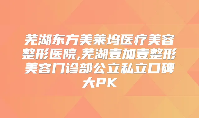 芜湖东方美莱坞医疗美容整形医院,芜湖壹加壹整形美容门诊部公立私立口碑大PK