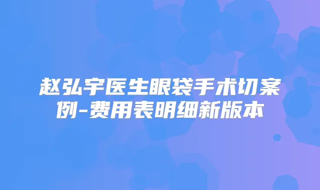 赵弘宇医生眼袋手术切案例-费用表明细新版本
