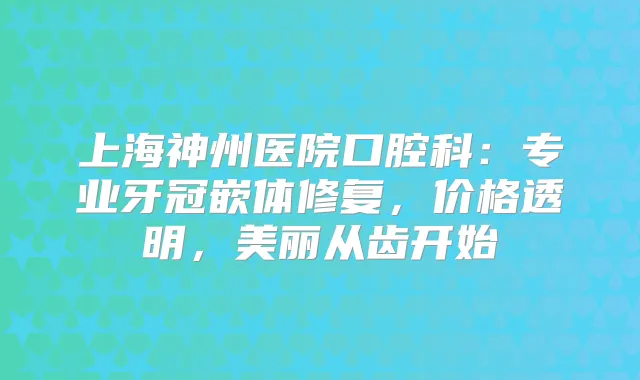 上海神州医院口腔科：专业牙冠嵌体修复，价格透明，美丽从齿开始