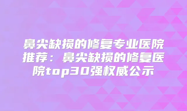 鼻尖缺损的修复专业医院推荐：鼻尖缺损的修复医院top30强公示