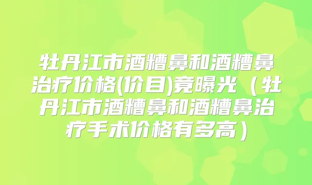 牡丹江市酒糟鼻和酒糟鼻价格(价目)竟曝光（牡丹江市酒糟鼻和酒糟鼻手术价格有多高）