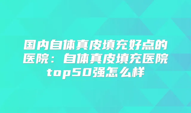 国内自体真皮填充好点的医院：自体真皮填充医院top50强怎么样
