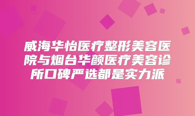 威海华怡医疗整形美容医院与烟台华颜医疗美容诊所口碑严选都是实力派