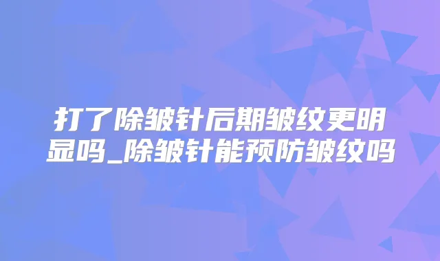 打了除皱针后期皱纹更明显吗_除皱针能预防皱纹吗