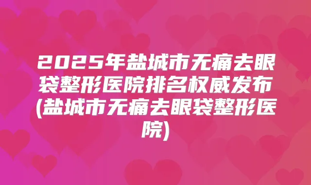 2025年盐城市去眼袋整形医院排名发布(盐城市去眼袋整形医院)