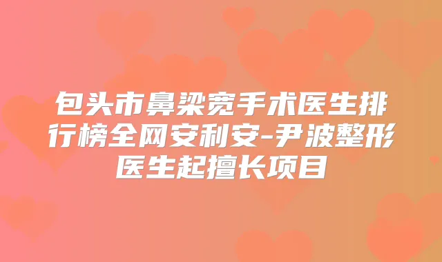 包头市鼻梁宽手术医生排行榜全网安利安-尹波整形医生起擅长项目