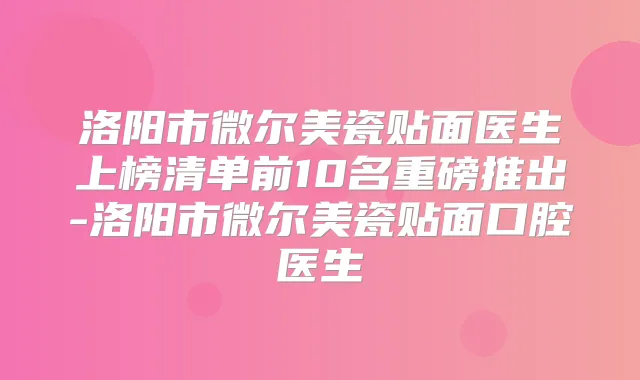洛阳市微尔美瓷贴面医生上榜清单前10名重磅推出-洛阳市微尔美瓷贴面口腔医生
