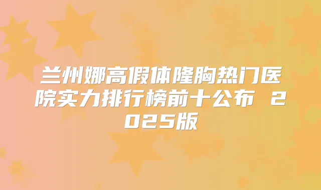 兰州娜高假体隆胸热门医院实力排行榜前十公布 2025版