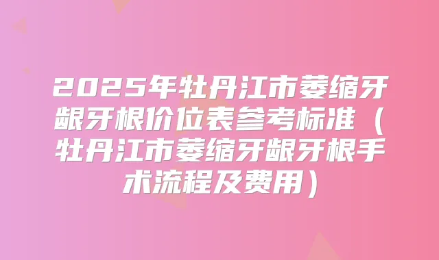 2025年牡丹江市萎缩牙龈牙根价位表参考标准（牡丹江市萎缩牙龈牙根手术流程及费用）