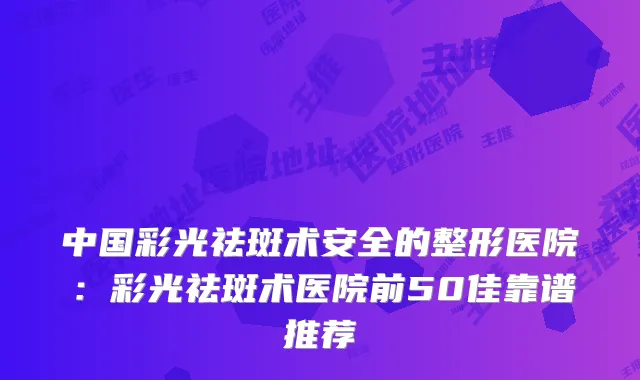 中国彩光祛斑术安全的整形医院：彩光祛斑术医院前50佳靠谱推荐