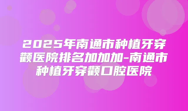 2025年南通市种植牙穿颧医院排名加加加-南通市种植牙穿颧口腔医院